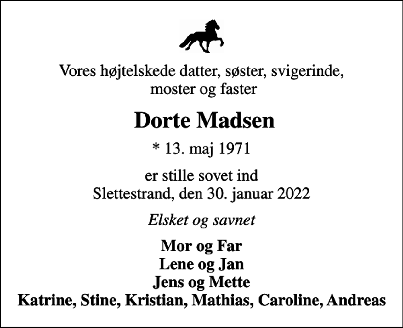 <p>Vores højtelskede datter, søster, svigerinde, moster og faster<br />Dorte Madsen<br />* 13. maj 1971<br />er stille sovet ind Slettestrand, den 30. januar 2022<br />Elsket og savnet<br />Mor og Far Lene og Jan Jens og Mette Katrine, Stine, Kristian, Mathias, Caroline, Andreas</p>