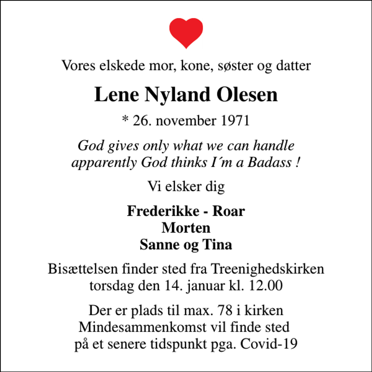 <p>Vores elskede mor, kone, søster og datter<br />Lene Nyland Olesen<br />* 26. november 1971<br />God gives only what we can handle apparently God thinks I´m a Badass !<br />Vi elsker dig<br />Frederikke - Roar Morten Sanne og Tina<br />Bisættelsen finder sted fra Treenighedskirken torsdag den 14. januar kl. 12.00<br />Der er plads til max. 78 i kirken Mindesammenkomst vil finde sted på et senere tidspunkt pga. Covid-19</p>