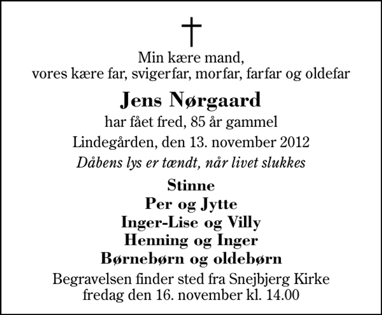 <p>Min kære mand, vores kære far, svigerfar, morfar, farfar og oldefar<br />Jens Nørgaard<br />har fået fred, 85 år gammel<br />Lindegården, den 13. november 2012<br />Dåbens lys er tændt, når livet slukkes<br />Stinne Per og Jytte Inger-Lise og Villy Henning og Inger Børnebørn og oldebørn<br />Begravelsen finder sted fra Snejbjerg Kirke fredag den 16. november kl. 14.00</p>