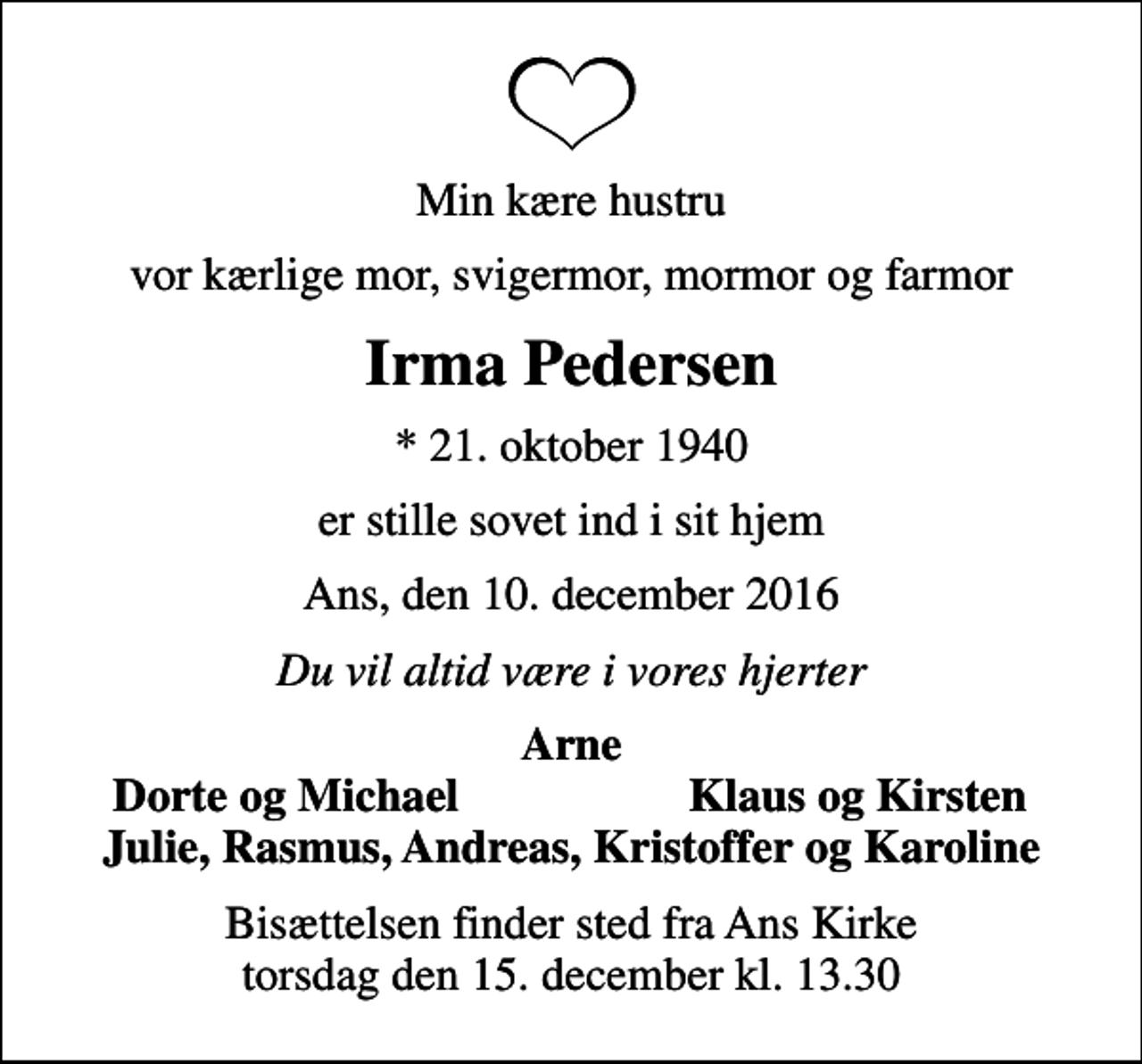 <p>Min kære hustru<br />vor kærlige mor, svigermor, mormor og farmor<br />Irma Pedersen<br />* 21. oktober 1940<br />er stille sovet ind i sit hjem<br />Ans, den 10. december 2016<br />Du vil altid være i vores hjerter<br />Arne<br />Dorte og Michael<br />Klaus og Kirsten<br />Bisættelsen finder sted fra Ans Kirke torsdag den 15. december kl. 13.30</p>