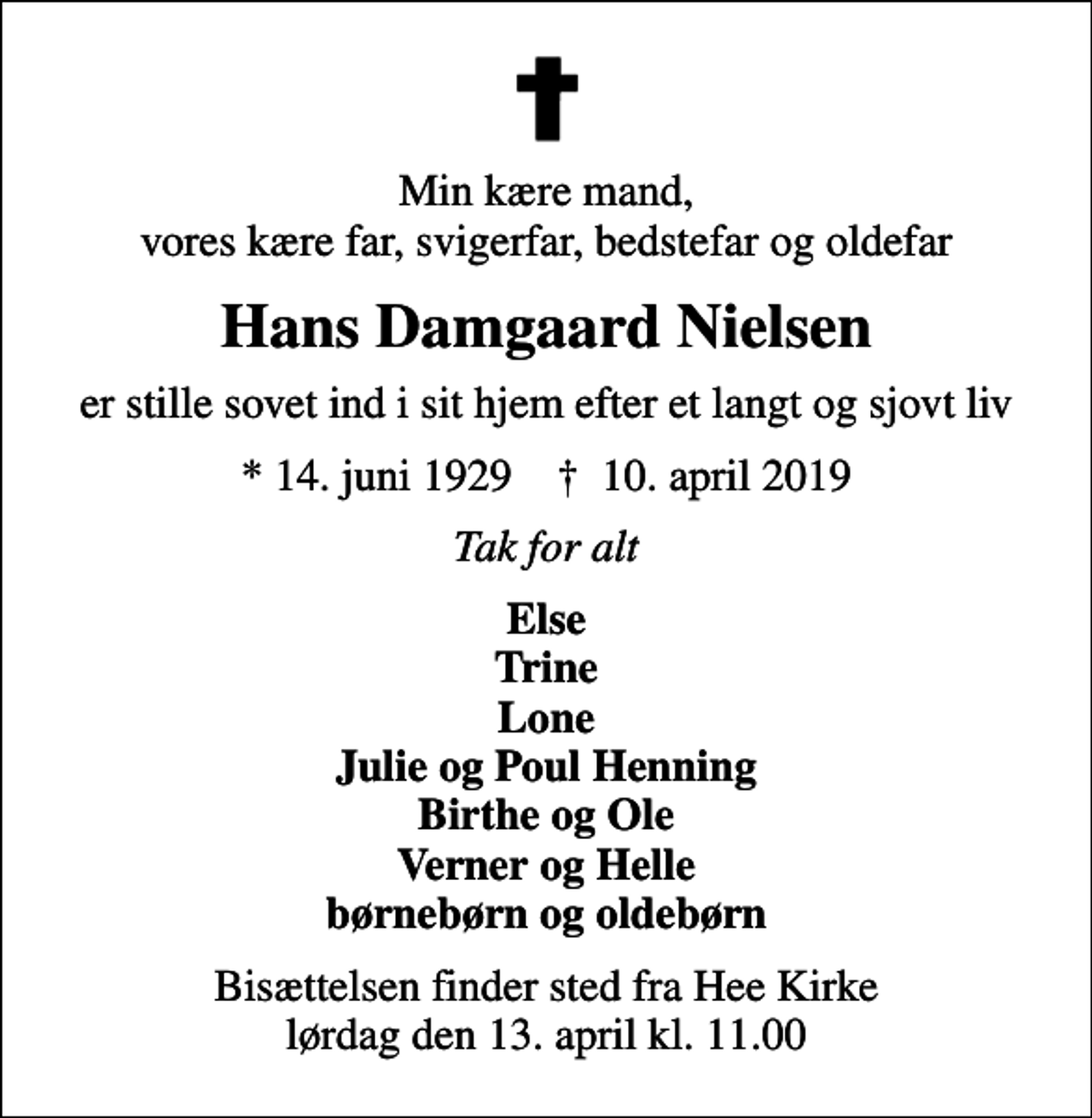 <p>Min kære mand, vores kære far, svigerfar, bedstefar og oldefar<br />Hans Damgaard Nielsen<br />er stille sovet ind i sit hjem efter et langt og sjovt liv<br />* 14. juni 1929 ✝ 10. april 2019<br />Tak for alt<br />Else Trine Lone Julie og Poul Henning Birthe og Ole Verner og Helle børnebørn og oldebørn<br />Bisættelsen finder sted fra Hee Kirke lørdag den 13. april kl. 11.00</p>