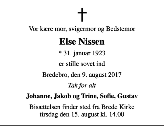 <p>Vor kære mor, svigermor og Bedstemor<br />Else Nissen<br />* 31. januar 1923<br />er stille sovet ind<br />Bredebro, den 9. august 2017<br />Tak for alt<br />Johanne, Jakob og Trine, Sofie, Gustav<br />Bisættelsen finder sted fra Brede Kirke tirsdag den 15. august kl. 14.00</p>