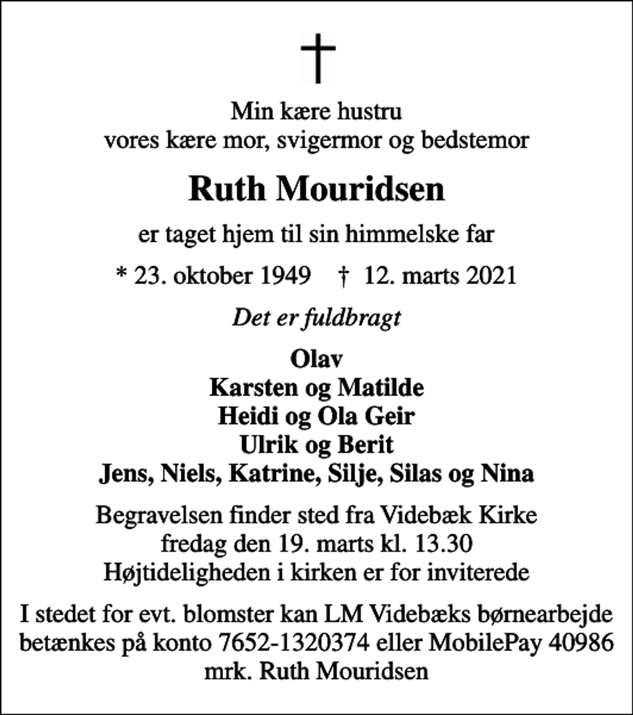 <p>Min kære hustru vores kære mor, svigermor og bedstemor<br />Ruth Mouridsen<br />er taget hjem til sin himmelske far<br />* 23. oktober 1949 ✝ 12. marts 2021<br />Det er fuldbragt<br />Olav Karsten og Matilde Heidi og Ola Geir Ulrik og Berit Jens, Niels, Katrine, Silje, Silas og Nina<br />Begravelsen finder sted fra Videbæk Kirke fredag den 19. marts kl. 13.30 Højtideligheden i kirken er for inviterede<br />I stedet for evt. blomster kan LM Videbæks børnearbejde betænkes på konto 7652-1320374 eller MobilePay 40986 mrk. Ruth Mouridsen</p>