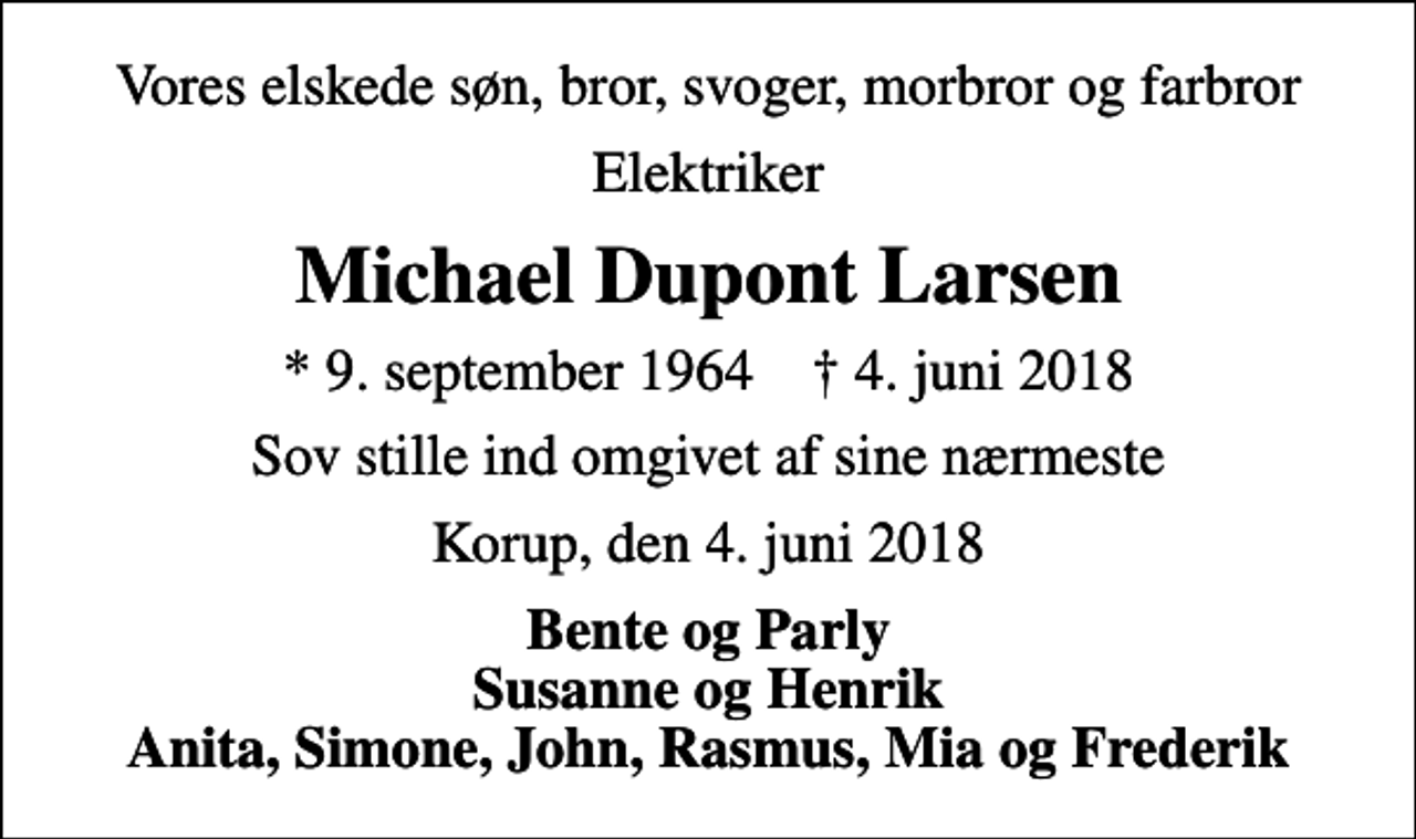 <p>Vores elskede søn, bror, svoger, morbror og farbror<br />Elektriker<br />Michael Dupont Larsen<br />* 9. september 1964 ✝ 4. juni 2018<br />Sov stille ind omgivet af sine nærmeste<br />Korup, den 4. juni 2018<br />Bente og Parly Susanne og Henrik Anita, Simone, John, Rasmus, Mia og Frederik</p>
