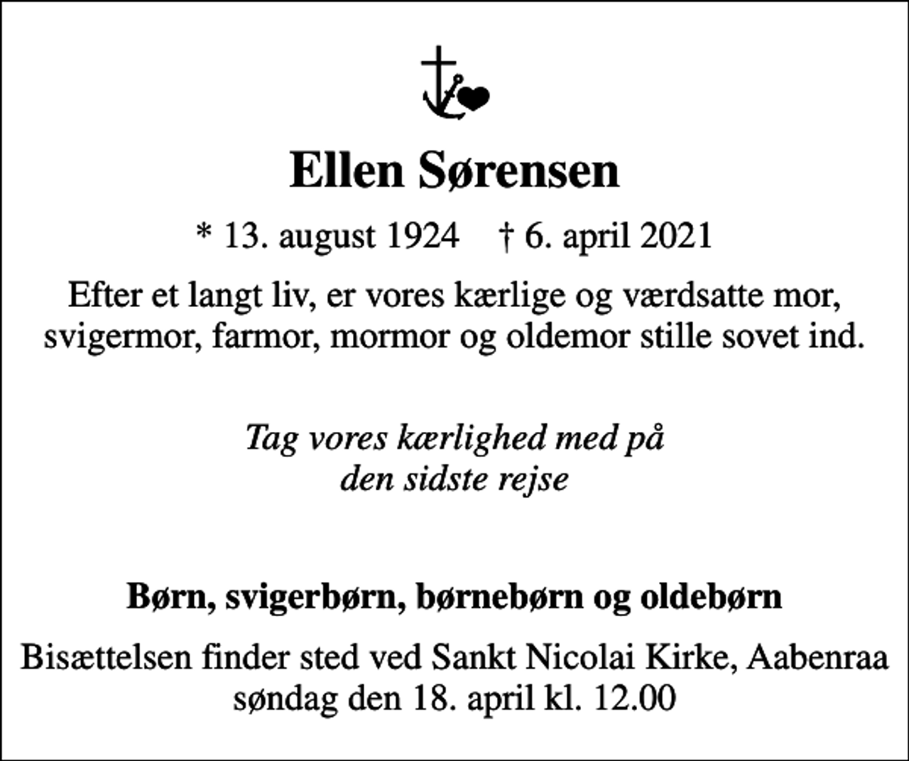 <p>Ellen Sørensen<br />* 13. august 1924 ✝ 6. april 2021<br />Efter et langt liv, er vores kærlige og værdsatte mor, svigermor, farmor, mormor og oldemor stille sovet ind.<br />Tag vores kærlighed med på den sidste rejse</p><p>Børn, svigerbørn, børnebørn og oldebørn<br />Bisættelsen finder sted ved Sankt Nicolai Kirke, Aabenraa søndag den 18. april kl. 12.00</p>