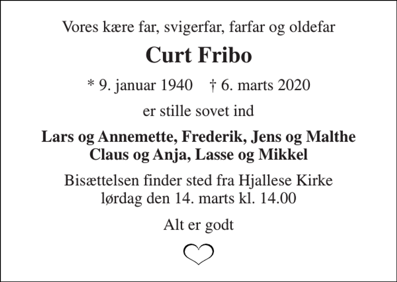 <p>Vores kære far, svigerfar, farfar og oldefar<br />Curt Fribo<br />*​ 9. januar 1940​ †​ 6. marts 2020<br />er stille sovet ind<br />Lars og Annemette, Frederik, Jens og Malthe Claus og Anja, Lasse og Mikkel<br />Bisættelsen​ finder sted fra Hjallese Kirke​ lørdag den 14. marts​ kl. 14.00<br />Alt er godt</p>