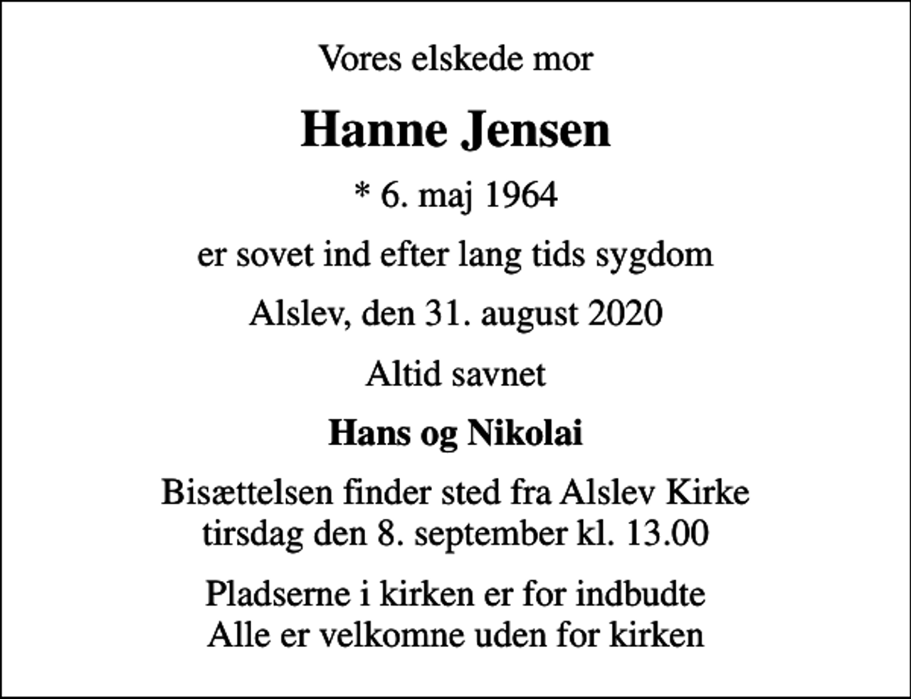 <p>Vores elskede mor<br />Hanne Jensen<br />* 6. maj 1964<br />er sovet ind efter lang tids sygdom<br />Alslev, den 31. august 2020<br />Altid savnet<br />Hans og Nikolai<br />Bisættelsen finder sted fra Alslev Kirke tirsdag den 8. september kl. 13.00<br />Pladserne i kirken er for indbudte Alle er velkomne uden for kirken</p>