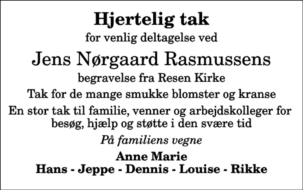 <p>Hjertelig tak<br />for venlig deltagelse ved<br />Jens Nørgaard Rasmussens<br />begravelse fra Resen Kirke<br />Tak for de mange smukke blomster og kranse<br />En stor tak til familie, venner og arbejdskolleger for besøg, hjælp og støtte i den svære tid<br />På familiens vegne<br />Anne Marie Hans - Jeppe - Dennis - Louise - Rikke</p>