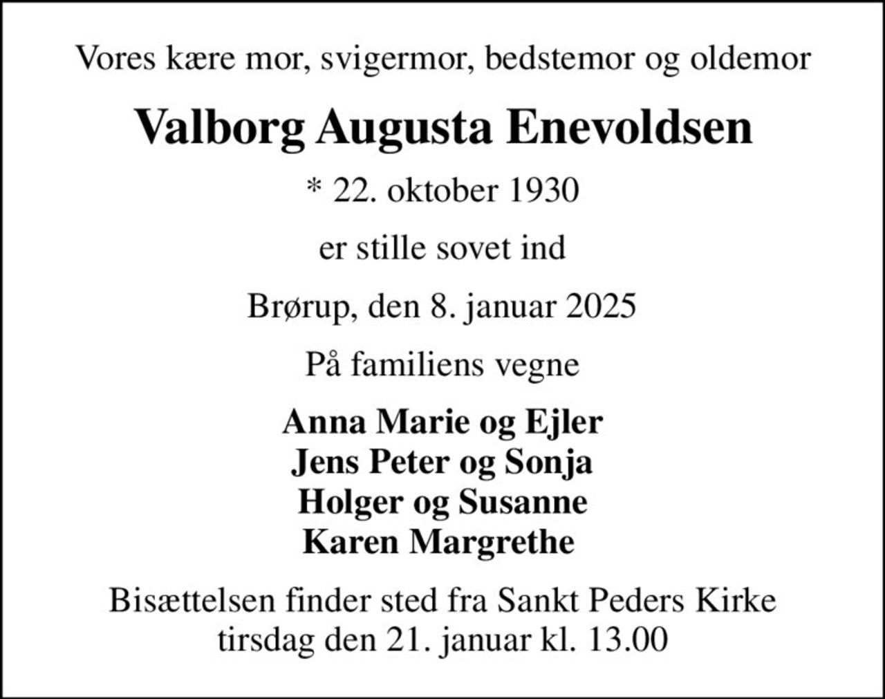 Vores kære mor, svigermor, bedstemor og oldemor
Valborg Augusta Enevoldsen
* 22. oktober 1930
er stille sovet ind
Brørup, den 8. januar 2025
På familiens vegne
Anna Marie og Ejler Jens Peter og Sonja Holger og Susanne Karen Margrethe 
Bisættelsen finder sted fra Sankt Peders Kirke  tirsdag den 21. januar kl. 13.00