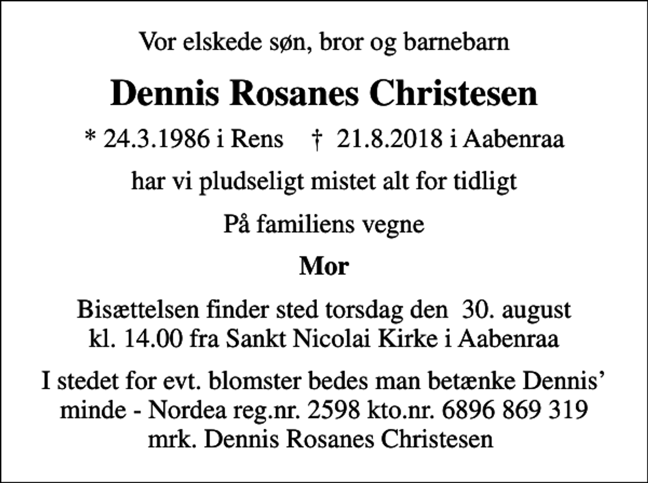 <p>Vor elskede søn, bror og barnebarn<br />Dennis Rosanes Christesen<br />* 24.3.1986 i Rens ✝ 21.8.2018 i Aabenraa<br />har vi pludseligt mistet alt for tidligt<br />På familiens vegne<br />Mor<br />Bisættelsen finder sted torsdag den 30. august kl. 14.00 fra Sankt Nicolai Kirke i Aabenraa<br />I stedet for evt. blomster bedes man betænke Dennis minde - Nordea reg.nr. 2598 kto.nr. 6896 869 319 mrk. Dennis Rosanes Christesen</p>