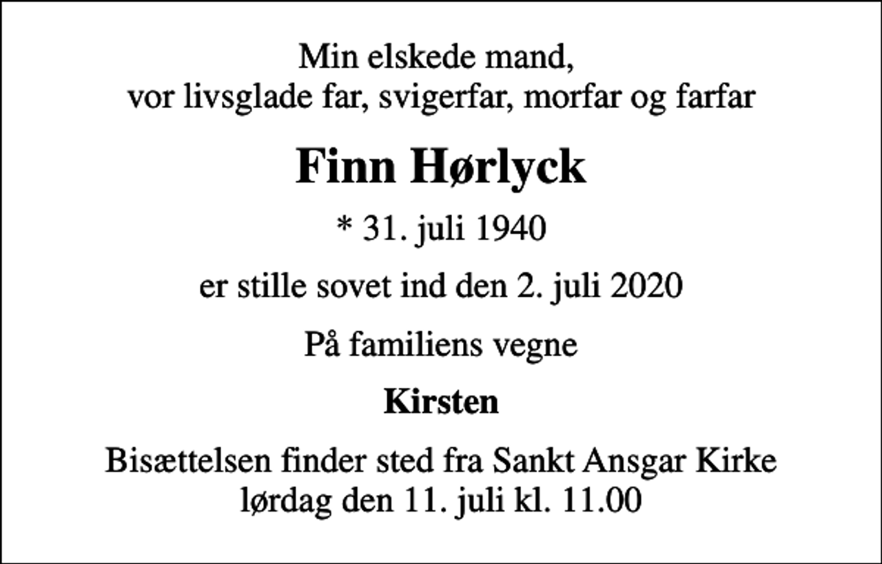 <p>Min elskede mand, vor livsglade far, svigerfar, morfar og farfar<br />Finn Hørlyck<br />* 31. juli 1940<br />er stille sovet ind den 2. juli 2020<br />På familiens vegne<br />Kirsten<br />Bisættelsen finder sted fra Sankt Ansgar Kirke lørdag den 11. juli kl. 11.00</p>