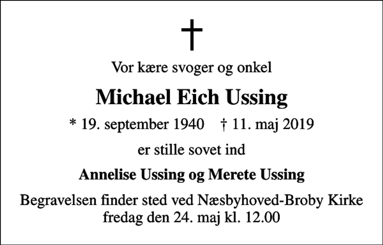 <p>Vor kære svoger og onkel<br />Michael Eich Ussing<br />* 19. september 1940 ✝ 11. maj 2019<br />er stille sovet ind<br />Annelise Ussing og Merete Ussing<br />Begravelsen finder sted ved Næsbyhoved-Broby Kirke fredag den 24. maj kl. 12.00</p>