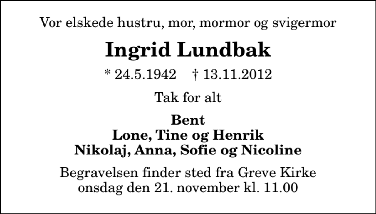 <p>Vor elskede hustru, mor, mormor og svigermor<br />Ingrid Lundbak<br />* 24.5.1942 ✝ 13.11.2012<br />Tak for alt<br />Bent Lone, Tine og Henrik Nikolaj, Anna, Sofie og Nicoline<br />Begravelsen finder sted fra Greve Kirke onsdag den 21. november kl. 11.00</p>