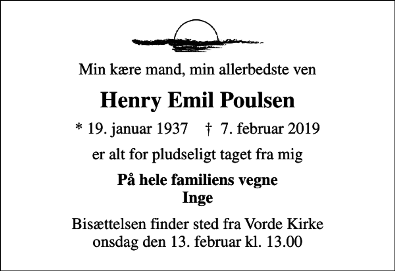 <p>Min kære mand, min allerbedste ven<br />Henry Emil Poulsen<br />* 19. januar 1937 ✝ 7. februar 2019<br />er alt for pludseligt taget fra mig<br />På hele familiens vegne Inge<br />Bisættelsen finder sted fra Vorde Kirke onsdag den 13. februar kl. 13.00</p>