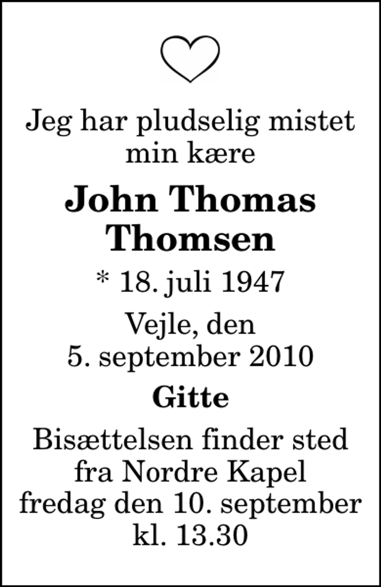 <p>Jeg har pludselig mistet min kære<br />John Thomas Thomsen<br />* 18. juli 1947<br />Vejle, den 5. september 2010<br />Gitte<br />Bisættelsen finder sted fra Nordre Kapel fredag den 10. september kl. 13.30</p>