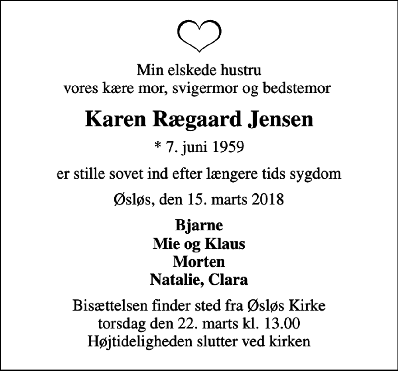 <p>Min elskede hustru vores kære mor, svigermor og bedstemor<br />Karen Rægaard Jensen<br />* 7. juni 1959<br />er stille sovet ind efter længere tids sygdom<br />Øsløs, den 15. marts 2018<br />Bjarne Mie og Klaus Morten Natalie, Clara<br />Bisættelsen finder sted fra Øsløs Kirke torsdag den 22. marts kl. 13.00 Højtideligheden slutter ved kirken</p>