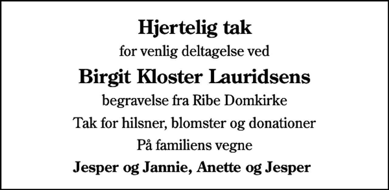 <p>Hjertelig tak<br />for venlig deltagelse ved<br />Birgit Kloster Lauridsens<br />begravelse fra Ribe Domkirke<br />Tak for hilsner, blomster og donationer<br />På familiens vegne<br />Jesper og Jannie, Anette og Jesper</p>