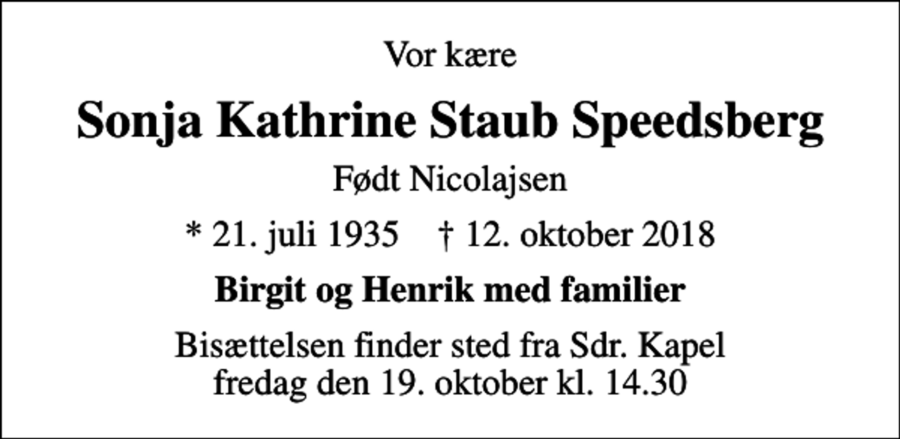 <p>Vor kære<br />Sonja Kathrine Staub Speedsberg<br />Født Nicolajsen<br />* 21. juli 1935 ✝ 12. oktober 2018<br />Birgit og Henrik med familier<br />Bisættelsen finder sted fra Sdr. Kapel fredag den 19. oktober kl. 14.30</p>