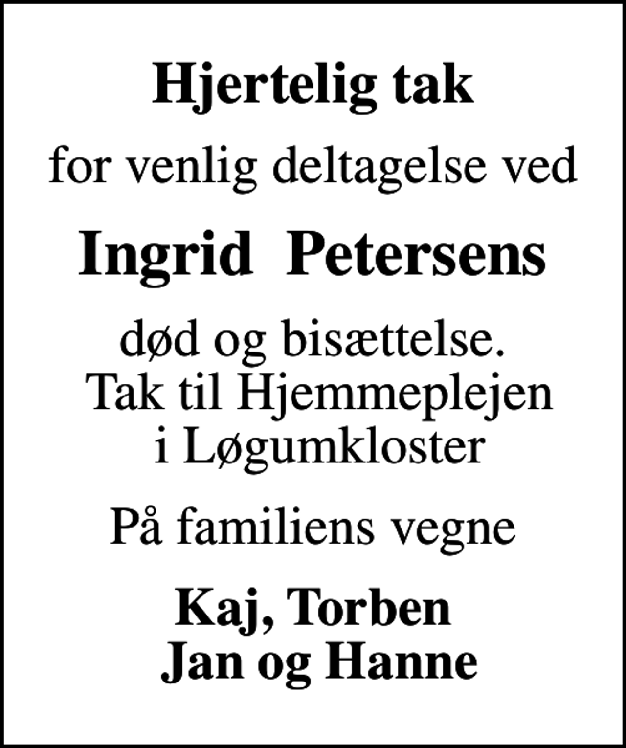<p>Hjertelig tak<br />for venlig deltagelse ved<br />Ingrid Petersens<br />død og bisættelse. Tak til Hjemmeplejen i Løgumkloster<br />På familiens vegne<br />Kaj, Torben Jan og Hanne</p>