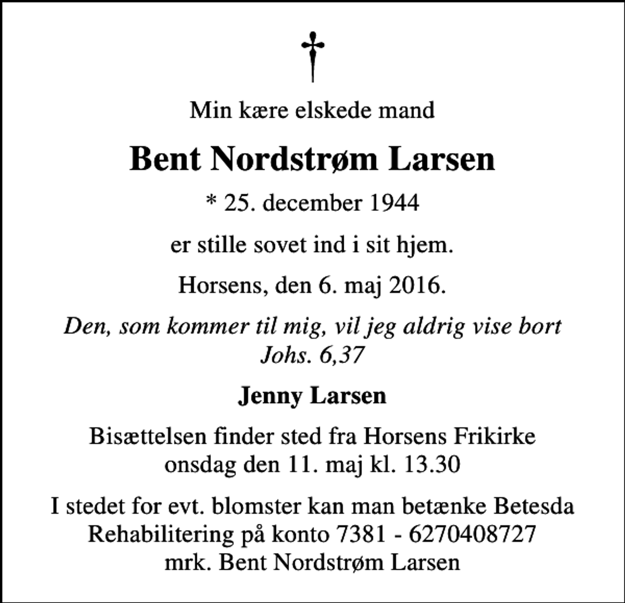 <p>Min kære elskede mand<br />Bent Nordstrøm Larsen<br />* 25. december 1944<br />er stille sovet ind i sit hjem.<br />Horsens, den 6. maj 2016.<br />Den, som kommer til mig, vil jeg aldrig vise bort Johs. 6,37<br />Jenny Larsen<br />Bisættelsen finder sted fra Horsens Frikirke onsdag den 11. maj kl. 13.30<br />I stedet for evt. blomster kan man betænke Betesda Rehabilitering på konto 7381 - 6270408727 mrk. Bent Nordstrøm Larsen</p>