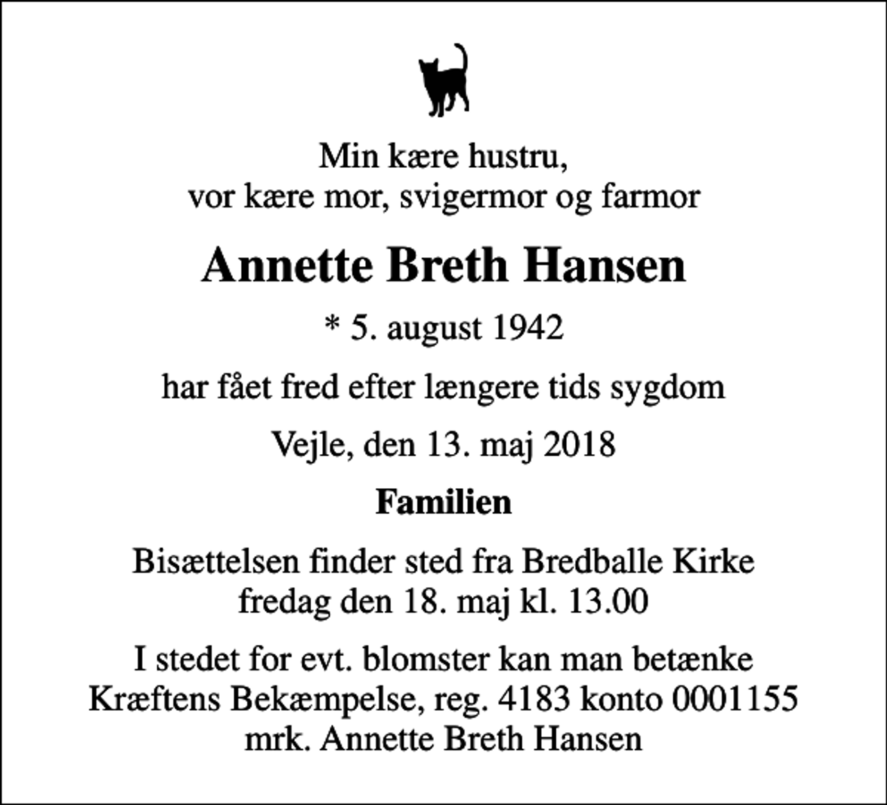 <p>Min kære hustru, vor kære mor, svigermor og farmor<br />Annette Breth Hansen<br />* 5. august 1942<br />har fået fred efter længere tids sygdom<br />Vejle, den 13. maj 2018<br />Familien<br />Bisættelsen finder sted fra Bredballe Kirke fredag den 18. maj kl. 13.00<br />I stedet for evt. blomster kan man betænke<br />Kræftens Bekæmpelse reg.4183konto0001155mrk. Annette Breth<br />Hansen</p>