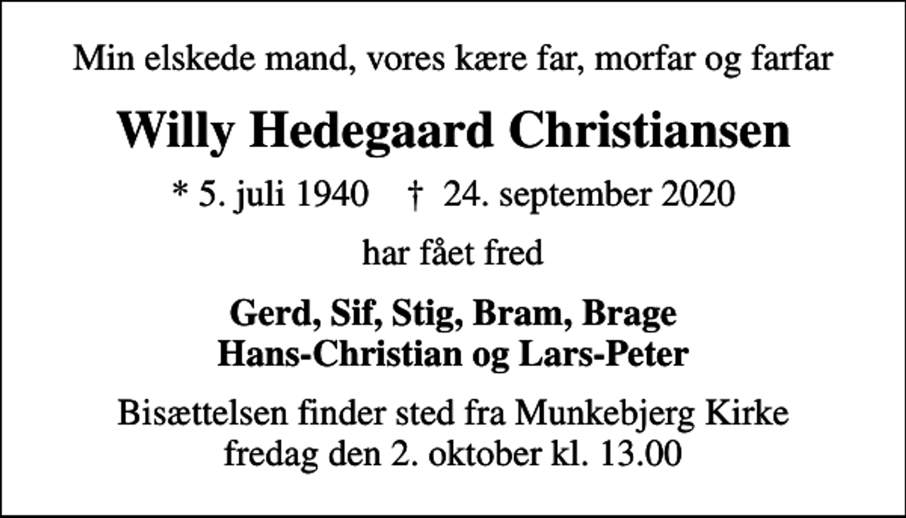<p>Min elskede mand, vores kære far, morfar og farfar<br />Willy Hedegaard Christiansen<br />* 5. juli 1940 ✝ 24. september 2020<br />har fået fred<br />Gerd, Sif, Stig, Bram, Brage Hans-Christian og Lars-Peter<br />Bisættelsen finder sted fra Munkebjerg Kirke fredag den 2. oktober kl. 13.00</p>