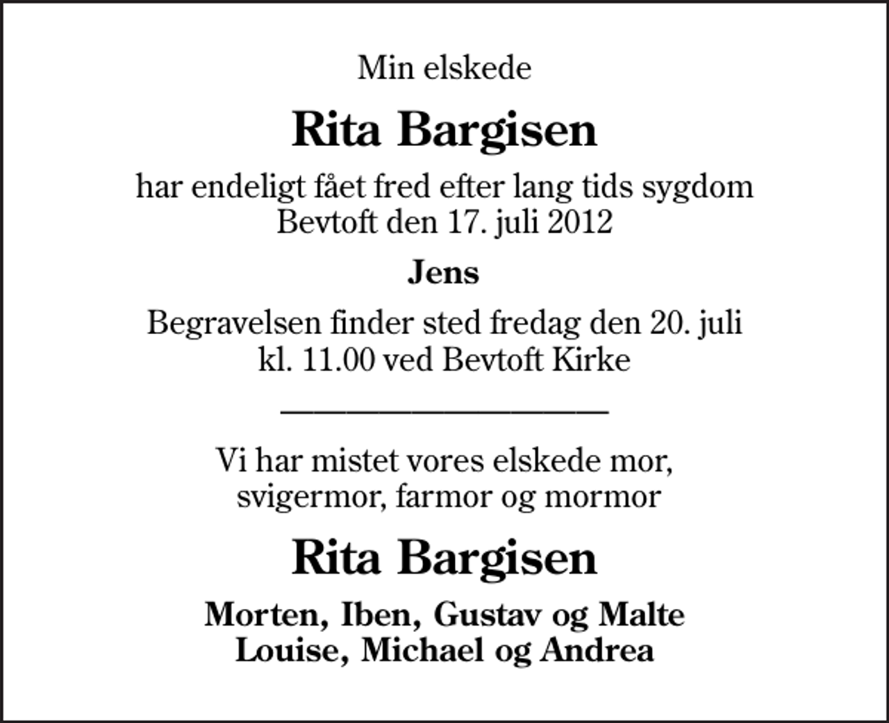 <p>Min elskede<br />Rita Bargisen<br />har endeligt fået fred efter lang tids sygdom Bevtoft den 17. juli 2012<br />Jens<br />Begravelsen finder sted fredag den 20. juli kl. 11.00 ved Bevtoft Kirke<br />Vi har mistet vores elskede mor, svigermor, farmor og mormor<br />Rita Bargisen<br />Morten, Iben, Gustav og Malte Louise, Michael og Andrea</p>
