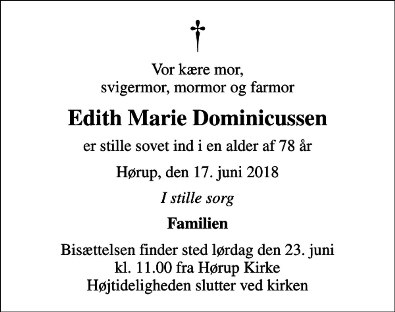<p>Vor kære mor, svigermor, mormor og farmor<br />Edith Marie Dominicussen<br />er stille sovet ind i en alder af 78 år<br />Hørup, den 17. juni 2018<br />I stille sorg<br />Familien<br />Bisættelsen finder sted lørdag den 23. juni kl. 11.00 fra Hørup Kirke Højtideligheden slutter ved kirken</p>