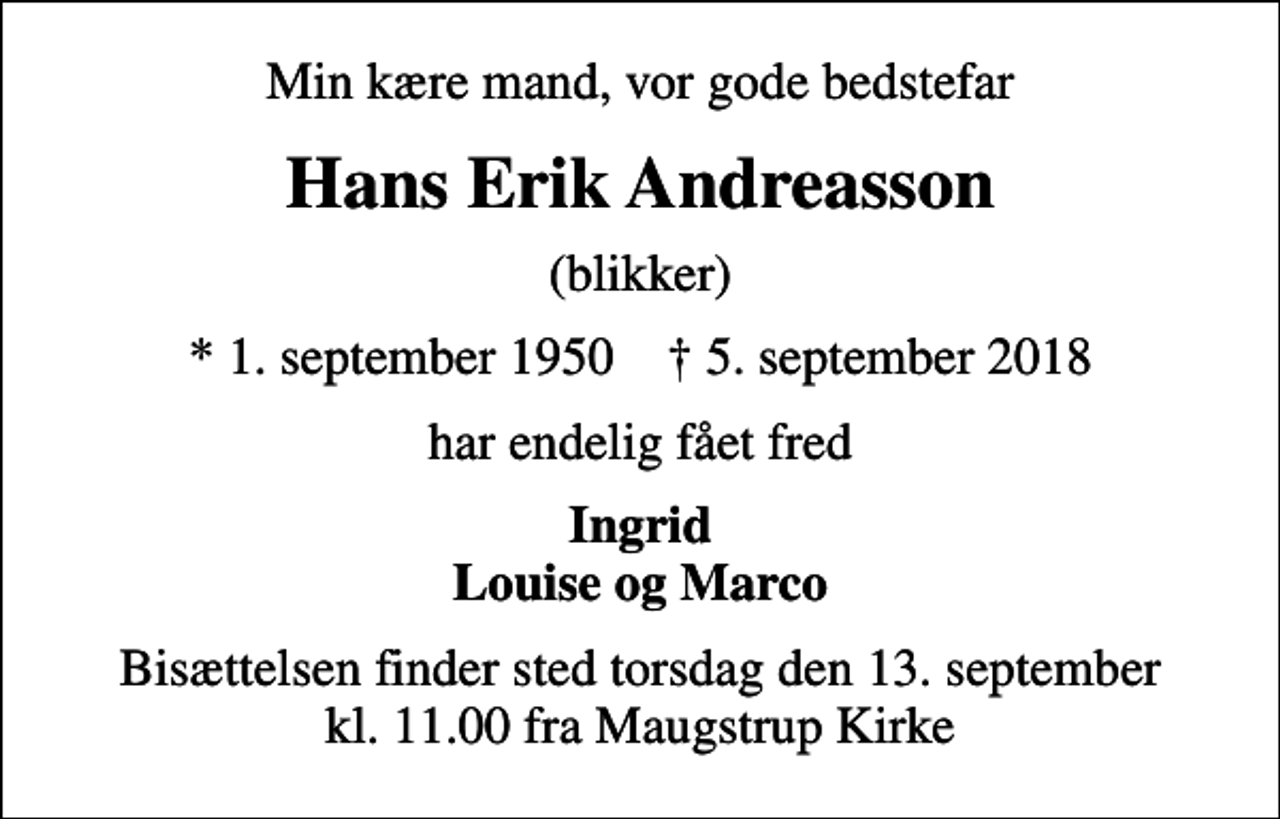 <p>Min kære mand, vor gode bedstefar<br />Hans Erik Andreasson<br />(blikker)<br />* 1. september 1950 ✝ 5. september 2018<br />har endelig fået fred<br />Ingrid Louise og Marco<br />Bisættelsen finder sted torsdag den 13. september kl. 11.00 fra Maugstrup Kirke</p>