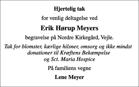 <p>Hjertelig tak<br />for venlig deltagelse ved<br />Erik Hørup Meyers<br />begravelse på Nordre Kirkegård, Vejle.<br />Tak for blomster, kærlige hilsner, omsorg og ikke mindst donationer til Kræftens Bekæmpelse og Sct. Maria Hospice<br />På familiens vegne<br />Lene Meyer</p>