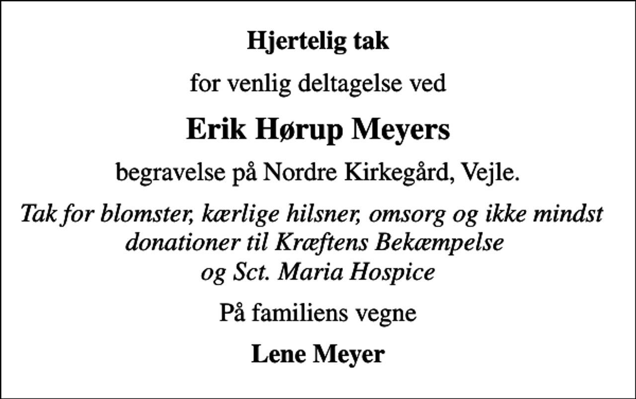 <p>Hjertelig tak<br />for venlig deltagelse ved<br />Erik Hørup Meyers<br />begravelse på Nordre Kirkegård, Vejle.<br />Tak for blomster, kærlige hilsner, omsorg og ikke mindst donationer til Kræftens Bekæmpelse og Sct. Maria Hospice<br />På familiens vegne<br />Lene Meyer</p>