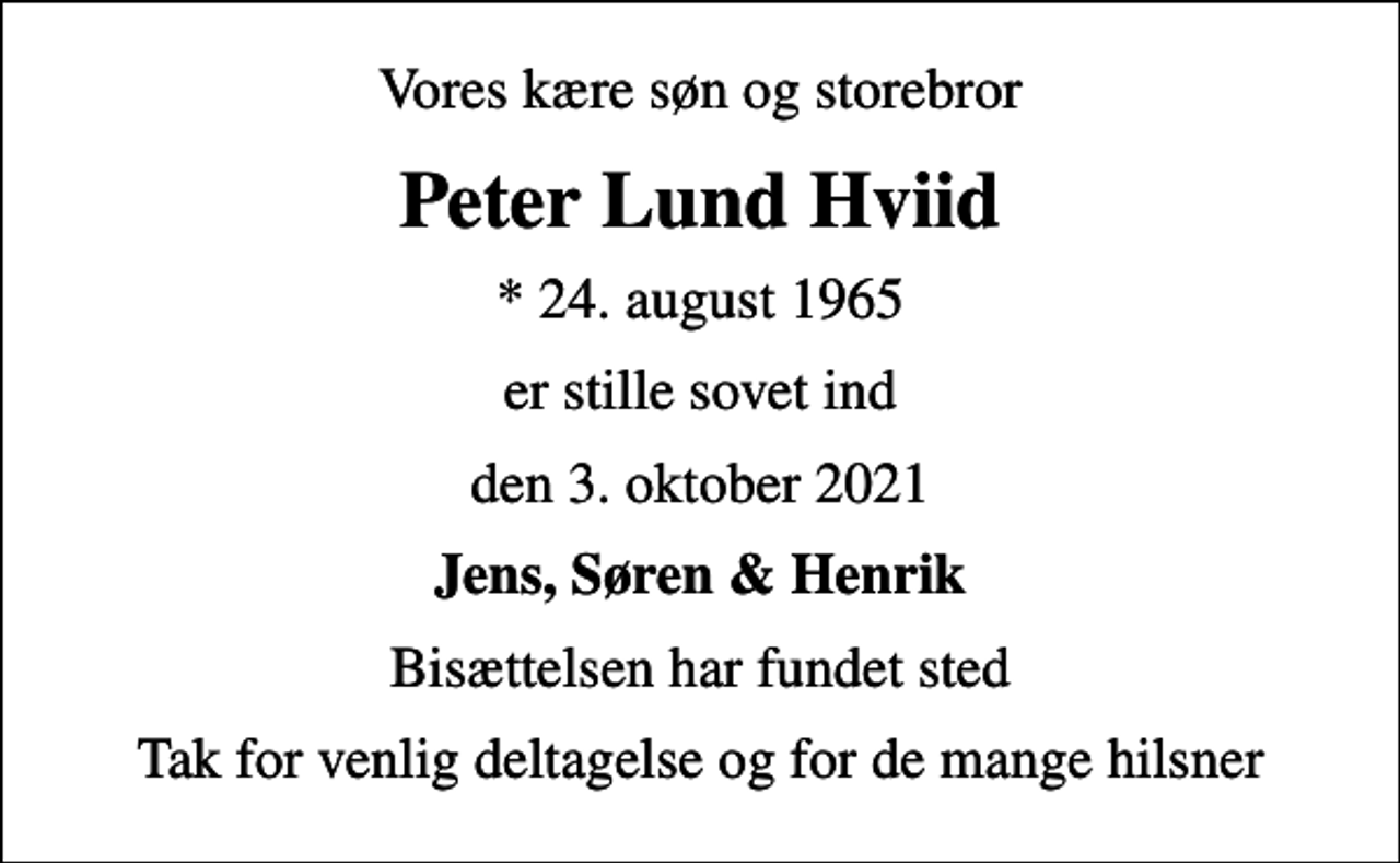 <p>Vores kære søn og storebror<br />Peter Lund Hviid<br />* 24. august 1965<br />er stille sovet ind<br />den 3. oktober 2021<br />Jens, Søren &amp; Henrik<br />Bisættelsen har fundet sted<br />Tak for venlig deltagelse og for de mange hilsner</p>