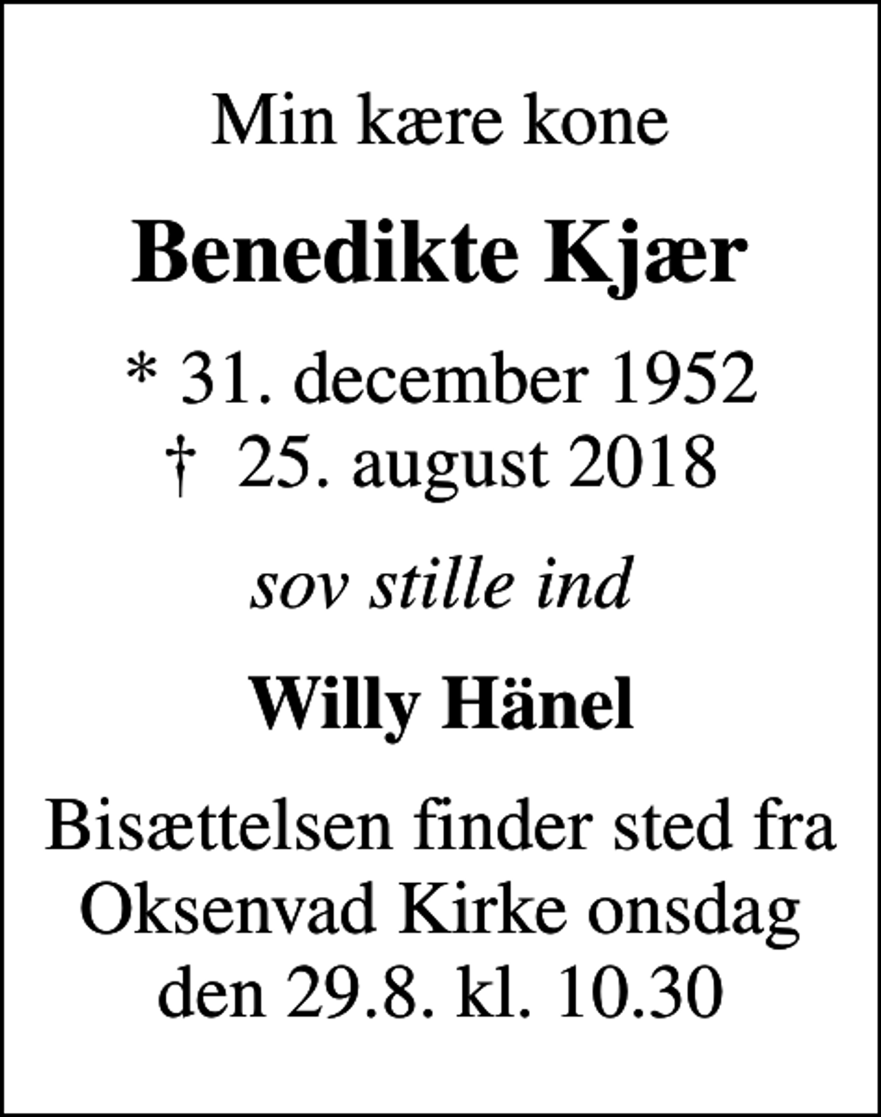 <p>Min kære kone<br />Benedikte Kjær<br />* 31. december 1952<br />✝ 25. august 2018<br />sov stille ind<br />Willy Hänel<br />Bisættelsen finder sted fra Oksenvad Kirke onsdag den 29.8. kl. 10.30</p>