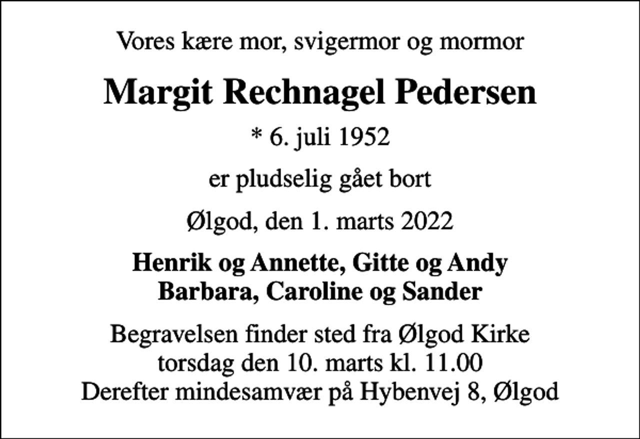 <p>Vores kære mor, svigermor og mormor<br />Margit Rechnagel Pedersen<br />* 6. juli 1952<br />er pludselig gået bort<br />Ølgod, den 1. marts 2022<br />Henrik og Annette, Gitte og Andy Barbara, Caroline og Sander<br />Begravelsen finder sted fra Ølgod Kirke torsdag den 10. marts kl. 11.00 Derefter mindesamvær på Hybenvej 8, Ølgod</p>