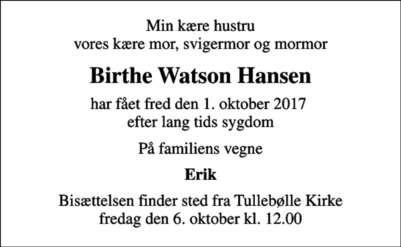 <p>Min kære hustru vores kære mor, svigermor og mormor<br />Birthe Watson Hansen<br />har fået fred den 1. oktober 2017 efter lang tids sygdom<br />På familiens vegne<br />Erik<br />Bisættelsen finder sted fra Tullebølle Kirke fredag den 6. oktober kl. 12.00</p>