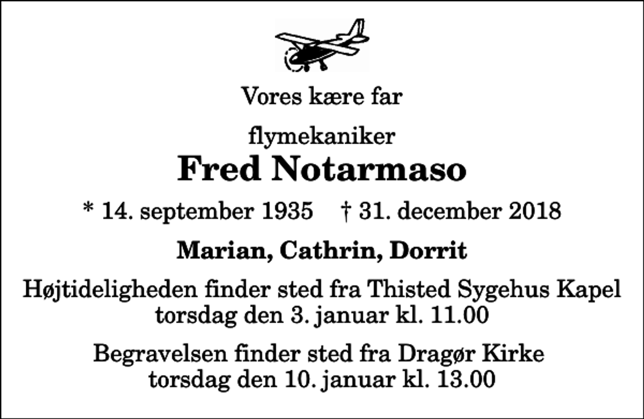 <p>Vores kære far<br />flymekaniker<br />Fred Notarmaso<br />* 14. september 1935 ✝ 31. december 2018<br />Marian, Cathrin, Dorrit<br />Højtideligheden finder sted fra Thisted Sygehus Kapel torsdag den 3. januar kl. 11.00<br />Begravelsen finder sted fra Dragør Kirke torsdag den 10. januar kl. 13.00</p>
