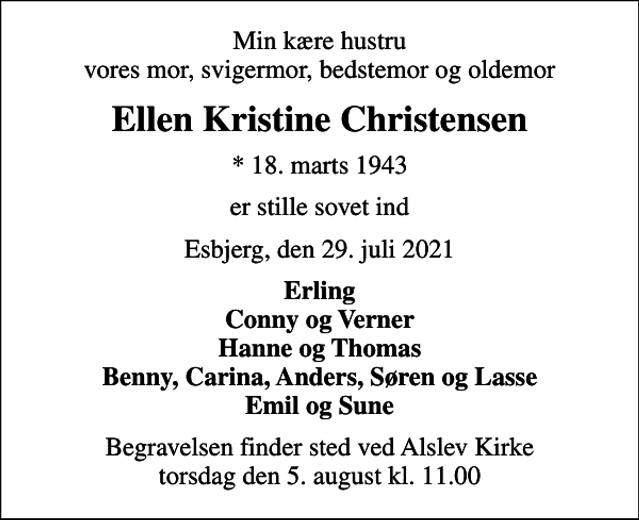 <p>Min kære hustru vores mor, svigermor, bedstemor og oldemor<br />Ellen Kristine Christensen<br />* 18. marts 1943<br />er stille sovet ind<br />Esbjerg, den 29. juli 2021<br />Erling Conny og Verner Hanne og Thomas Benny, Carina, Anders, Søren og Lasse Emil og Sune<br />Begravelsen finder sted ved Alslev Kirke torsdag den 5. august kl. 11.00</p>