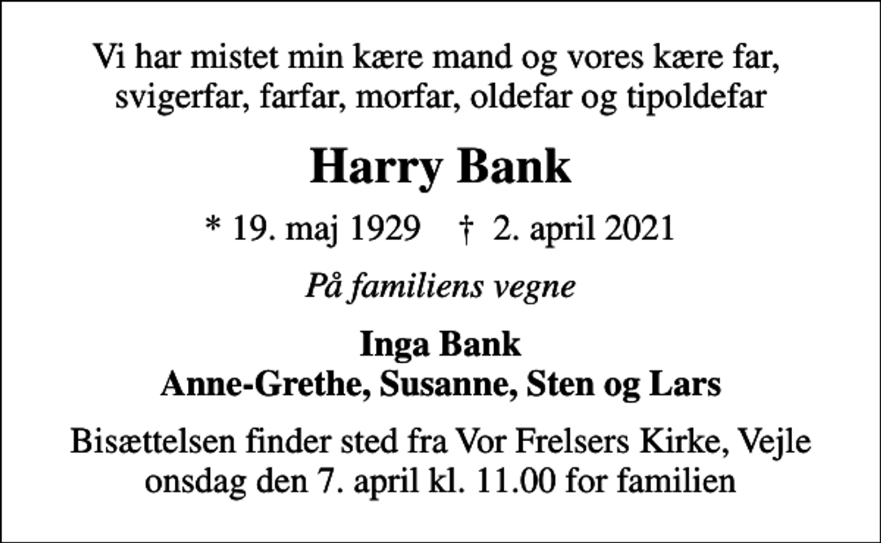 <p>Vi har mistet min kære mand og vores kære far, svigerfar, farfar, morfar, oldefar og tipoldefar<br />Harry Bank<br />* 19. maj 1929 ✝ 2. april 2021<br />På familiens vegne<br />Inga Bank Anne-Grethe, Susanne, Sten og Lars<br />Bisættelsen finder sted fra Vor Frelsers Kirke, Vejle onsdag den 7. april kl. 11.00 for familien</p>