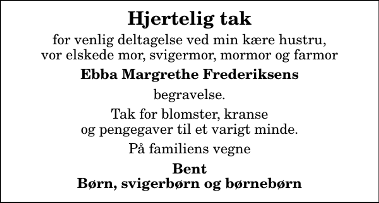 <p>Hjertelig tak<br />for venlig deltagelse ved min kære hustru, vor elskede mor, svigermor, mormor og farmor<br />Ebba Margrethe Frederiksens<br />begravelse.<br />Tak for blomster, kranse og pengegaver til et varigt minde.<br />På familiens vegne<br />Bent Børn, svigerbørn og børnebørn</p>