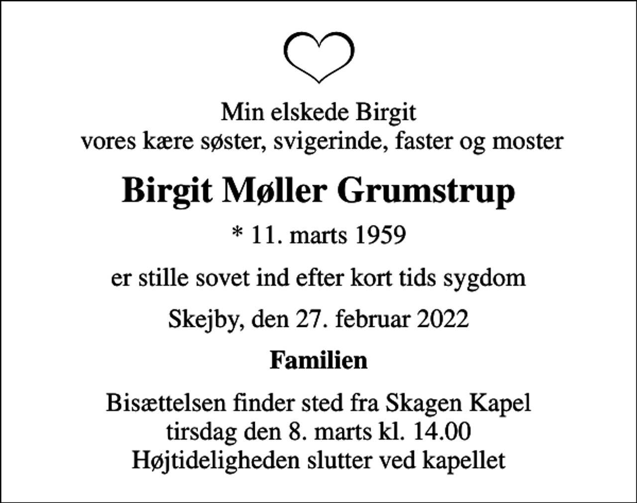 <p>Min elskede Birgit vores kære søster, svigerinde, faster og moster<br />Birgit Møller Grumstrup<br />* 11. marts 1959<br />er stille sovet ind efter kort tids sygdom<br />Skejby, den 27. februar 2022<br />Familien<br />Bisættelsen finder sted fra Skagen Kapel tirsdag den 8. marts kl. 14.00 Højtideligheden slutter ved kapellet</p>
