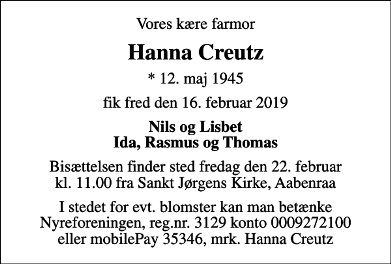<p>Vores kære farmor<br />Hanna Creutz<br />* 12. maj 1945<br />fik fred den 16. februar 2019<br />Nils og Lisbet Ida, Rasmus og Thomas<br />Bisættelsen finder sted fredag den 22. februar kl. 11.00 fra Sankt Jørgens Kirke, Aabenraa<br />I stedet for evt. blomster kan man betænke Nyreforeningen, reg.nr. 3129 konto 0009272100 eller mobilePay 35346, mrk. Hanna Creutz</p>