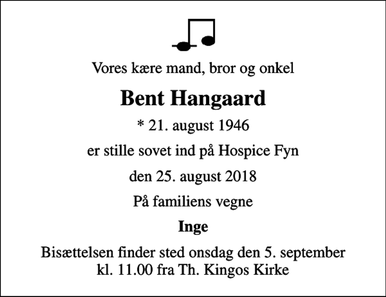 <p>Vores kære mand, bror og onkel<br />Bent Hangaard<br />* 21. august 1946<br />er stille sovet ind på Hospice Fyn<br />den 25. august 2018<br />På familiens vegne<br />Inge<br />Bisættelsen finder sted onsdag den 5. september kl. 11.00 fra Th. Kingos Kirke</p>