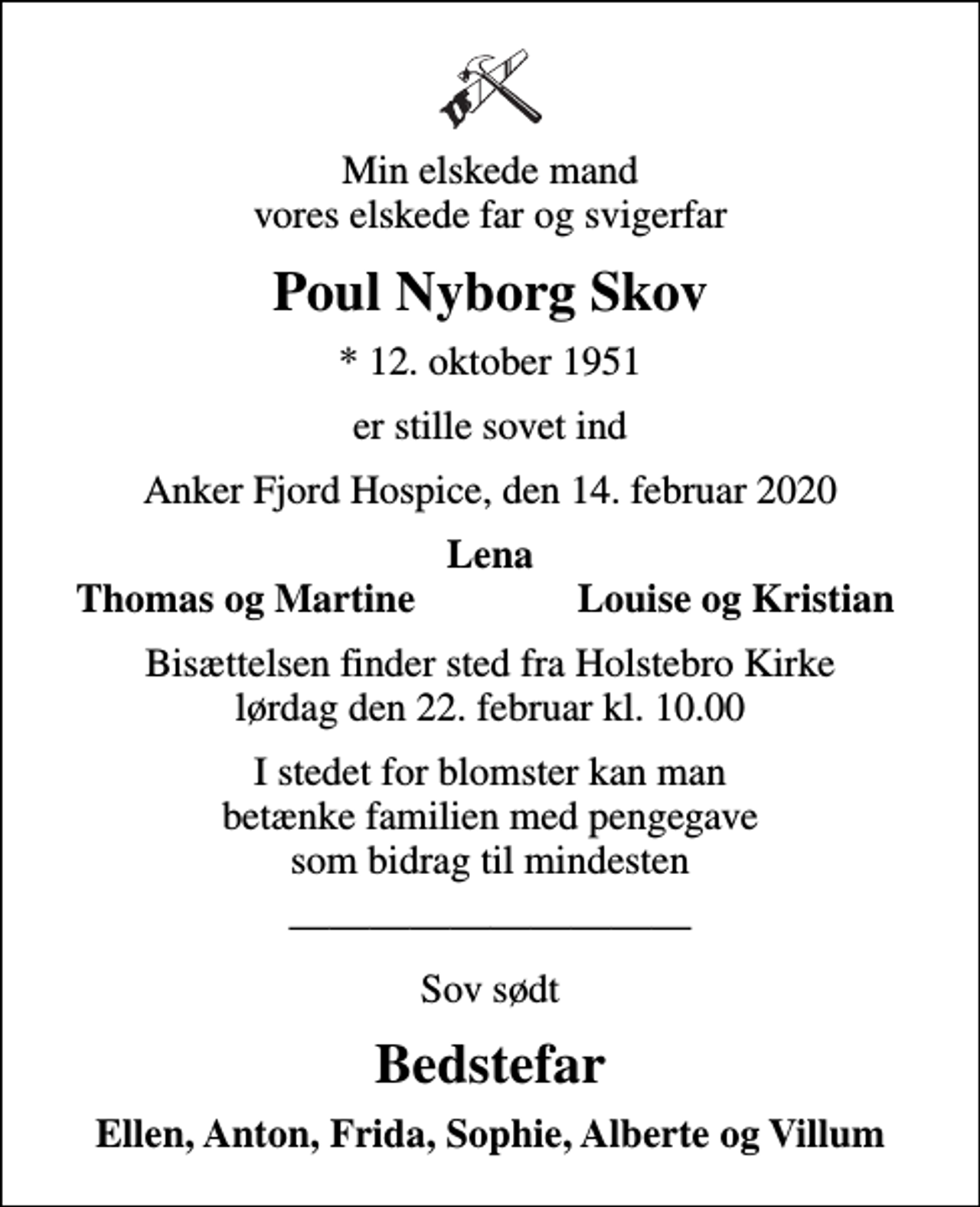 <p>Min elskede mand vores elskede far og svigerfar<br />Poul Nyborg Skov<br />* 12. oktober 1951<br />er stille sovet ind<br />Anker Fjord Hospice, den 14. februar 2020<br />Lena<br />Thomas og Martine<br />Louise og Kristian<br />Bisættelsen finder sted fra Holstebro Kirke lørdag den 22. februar kl. 10.00<br />I stedet for blomster kan man betænke familien med pengegave som bidrag til mindesten<br />Sov sødt<br />Bedstefar<br />Ellen, Anton, Frida, Sophie, Alberte og Villum</p>
