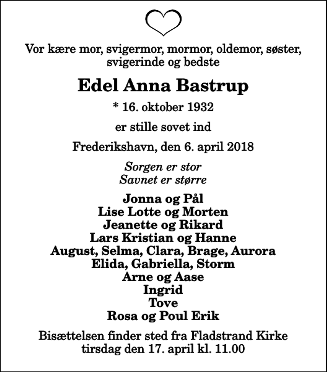 <p>Vor kære mor, svigermor, mormor, oldemor, søster, svigerinde og bedste<br />Edel Anna Bastrup<br />* 16. oktober 1932<br />er stille sovet ind<br />Frederikshavn, den 6. april 2018<br />Sorgen er stor Savnet er større<br />Jonna og Pål Lise Lotte og Morten Jeanette og Rikard Lars Kristian og Hanne August, Selma, Clara, Brage, Aurora Elida, Gabriella, Storm Arne og Aase Ingrid Tove Rosa og Poul Erik<br />Bisættelsen finder sted fra Fladstrand Kirke tirsdag den 17. april kl. 11.00</p>
