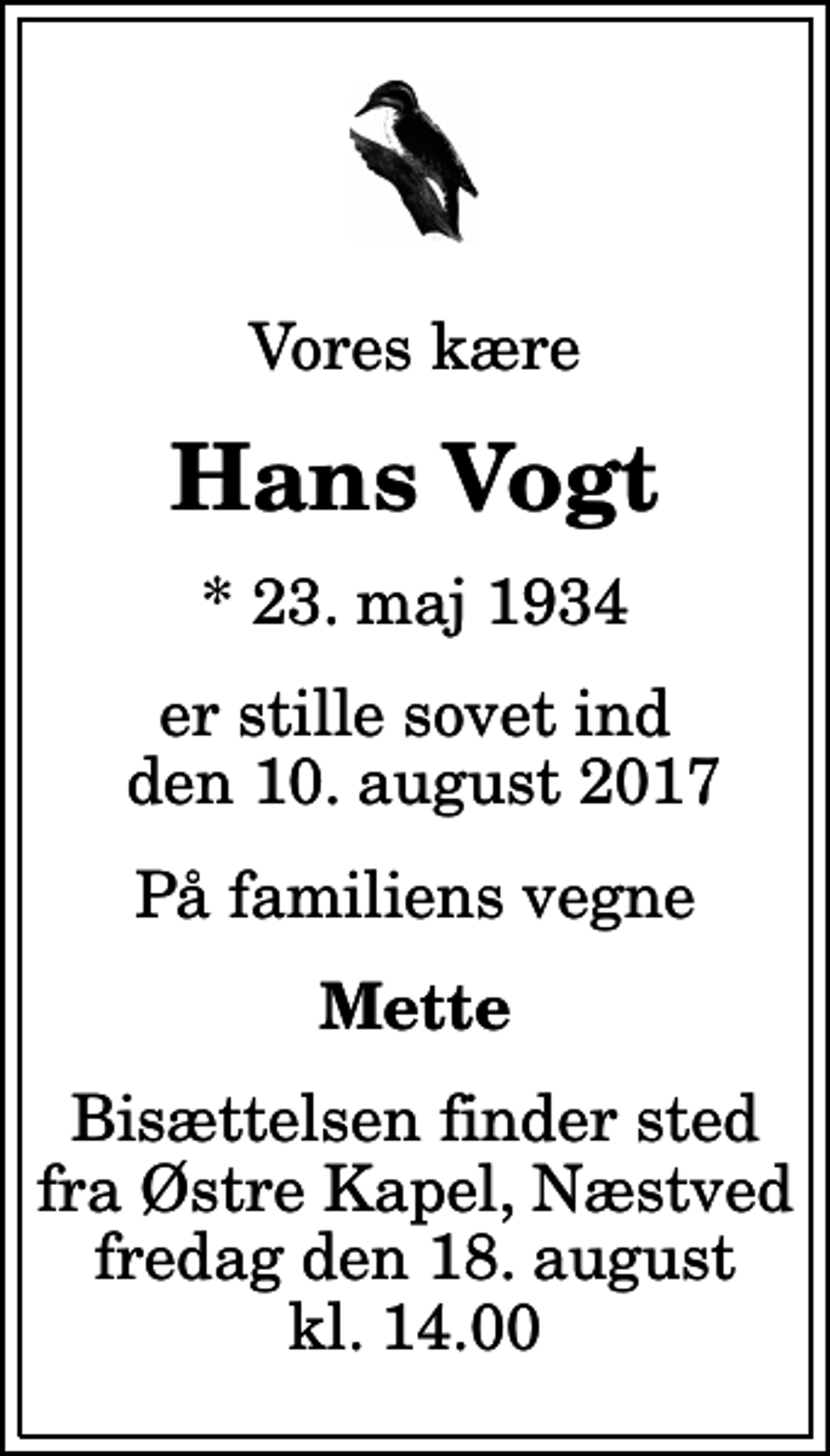 <p>Vores kære<br />Hans Vogt<br />* 23. maj 1934<br />er stille sovet ind den 10. august 2017<br />På familiens vegne<br />Mette<br />Bisættelsen finder sted fra Østre Kapel, Næstved fredag den 18. august kl. 14.00</p>