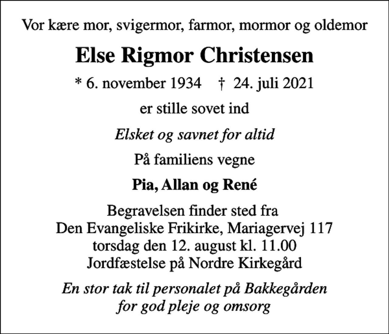 <p>Vor kære mor, svigermor, farmor, mormor og oldemor<br />Else Rigmor Christensen<br />* 6. november 1934 ✝ 24. juli 2021<br />er stille sovet ind<br />Elsket og savnet for altid<br />På familiens vegne<br />Pia, Allan og René<br />Begravelsen finder sted fra Den Evangeliske Frikirke, Mariagervej 117 torsdag den 12. august kl. 11.00 Jordfæstelse på Nordre Kirkegård<br />En stor tak til personalet på Bakkegården for god pleje og omsorg</p>