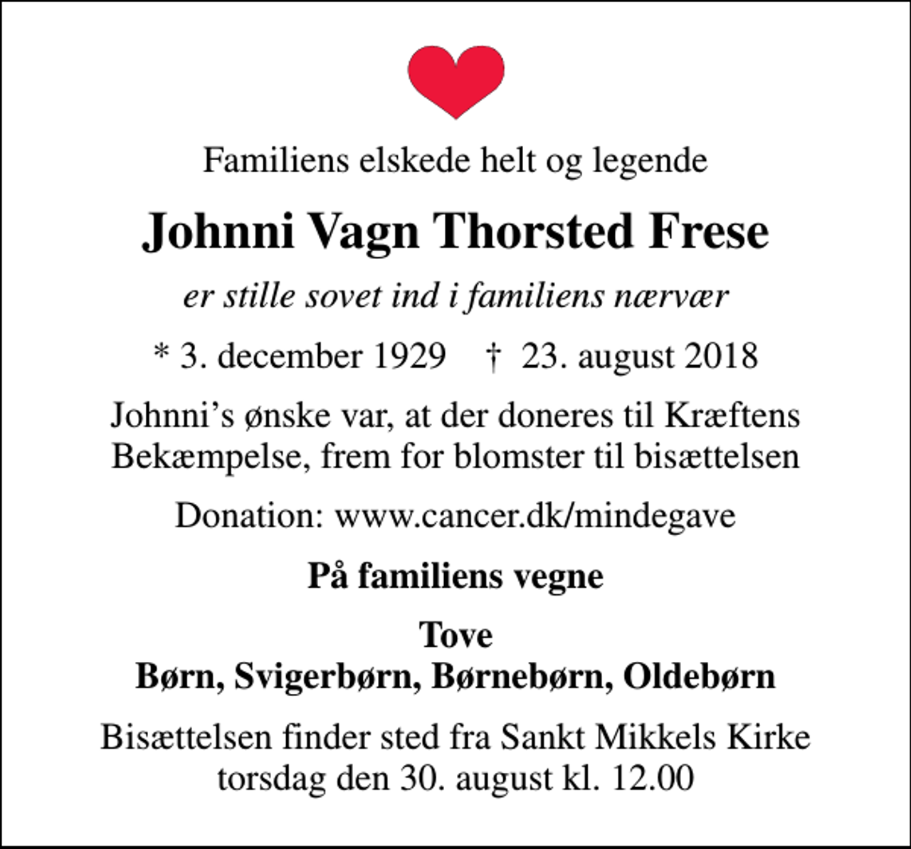 <p>Familiens elskede helt og legende<br />Johnni Vagn Thorsted Frese<br />er stille sovet ind i familiens nærvær<br />* 3. december 1929 ✝ 23. august 2018<br />Johnnis ønske var, at der doneres til Kræftens Bekæmpelse, frem for blomster til bisættelsen<br />Donation: www.cancer.dk/mindegave<br />På familiens vegne<br />Tove Børn, Svigerbørn, Børnebørn, Oldebørn<br />Bisættelsen finder sted fra Sankt Mikkels Kirke torsdag den 30. august kl. 12.00</p>