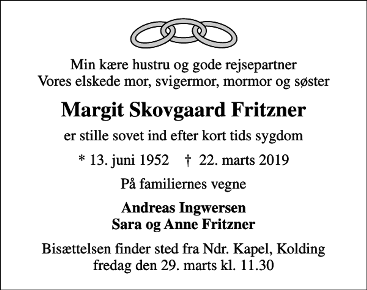 <p>Min kære hustru og gode rejsepartner Vores elskede mor, svigermor, mormor og søster<br />Margit Skovgaard Fritzner<br />er stille sovet ind efter kort tids sygdom<br />* 13. juni 1952 ✝ 22. marts 2019<br />På familiernes vegne<br />Andreas Ingwersen Sara og Anne Fritzner<br />Bisættelsen finder sted fra Ndr. Kapel, Kolding fredag den 29. marts kl. 11.30</p>