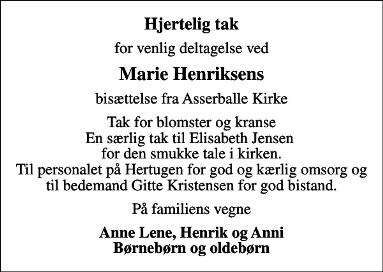 <p>Hjertelig tak<br />for venlig deltagelse ved<br />Marie Henriksens<br />bisættelse fra Asserballe Kirke<br />Tak for blomster og kranse En særlig tak til Elisabeth Jensen for den smukke tale i kirken. Til personalet på Hertugen for god og kærlig omsorg og til bedemand Gitte Kristensen for god bistand.<br />På familiens vegne<br />Anne Lene, Henrik og Anni Børnebørn og oldebørn</p>