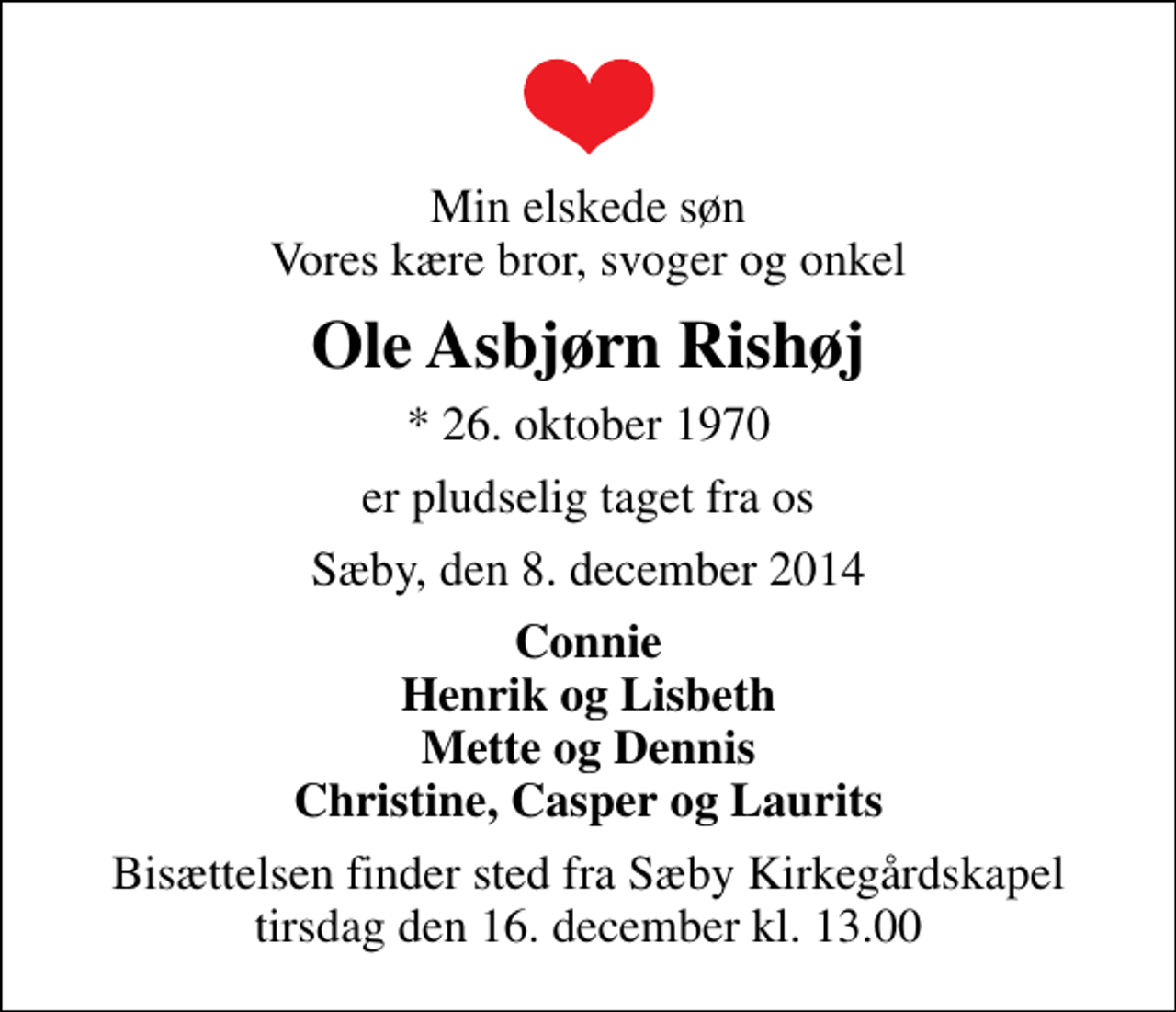 <p>Min elskede søn Vores kære bror, svoger og onkel<br />Ole Asbjørn Rishøj<br />* 26. oktober 1970<br />er pludselig taget fra os<br />Sæby, den 8. december 2014<br />Connie Henrik og Lisbeth Mette og Dennis Christine, Casper og Laurits<br />Bisættelsen finder sted fra Sæby Kirkegårdskapel tirsdag den 16. december kl. 13.00</p>